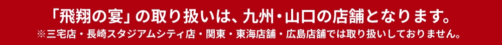 「飛翔の宴」の取り扱いは、九州店舗（三宅店・大畠店を除く）となります。※関東・中国店舗では取り扱いしておりません