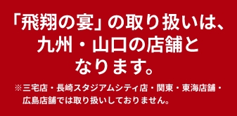 「飛翔の宴」の取り扱いは、九州店舗（三宅店・大畠店を除く）となります。※関東・中国店舗では取り扱いしておりません